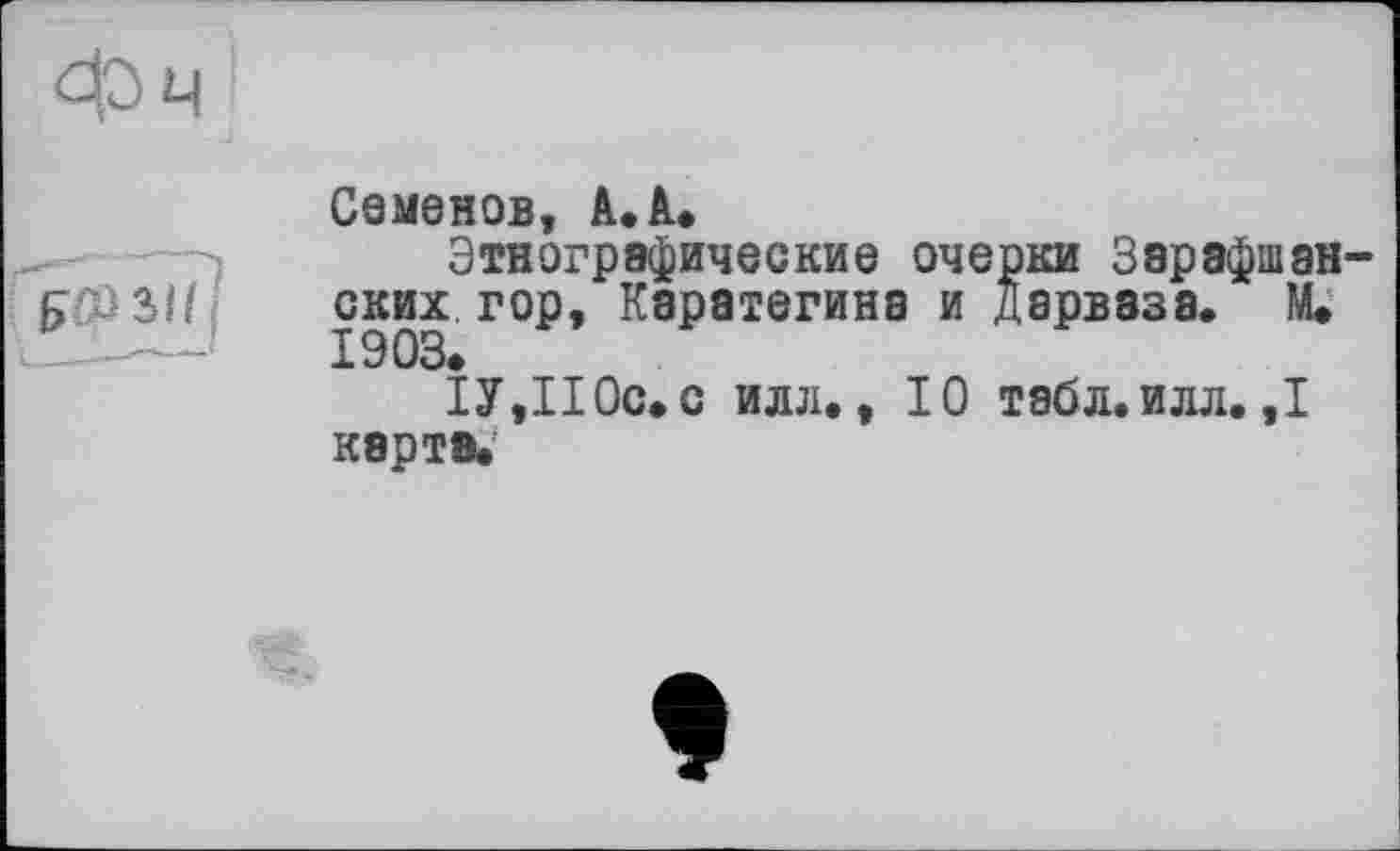 ﻿Семенов, A. à»
Этнографические очерки Зэрафшан ских гор, Каратегина и дарвазэ. М. 1903.
ІУ,110с. с илл., 10 табл. илл. ,1 карте.